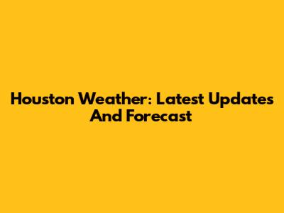 Houston Weather: Latest Updates And Forecast