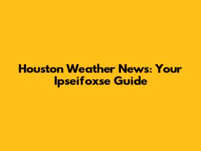 Houston Weather News: Your Ipseifoxse Guide