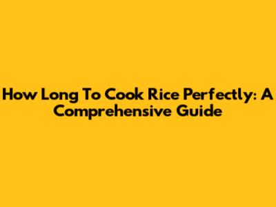How Long To Cook Rice Perfectly: A Comprehensive Guide