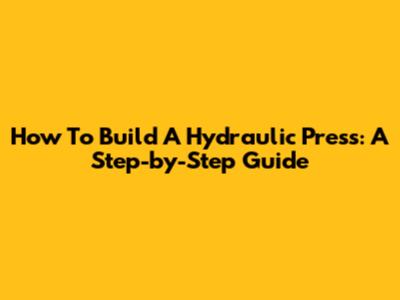 How To Build A Hydraulic Press: A Step-by-Step Guide