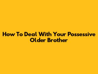 How To Deal With Your Possessive Older Brother