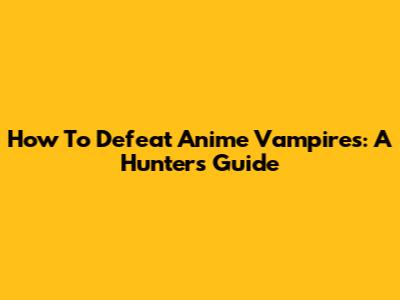 How To Defeat Anime Vampires: A Hunter's Guide