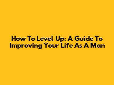 How To Level Up: A Guide To Improving Your Life As A Man