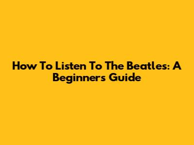 How To Listen To The Beatles: A Beginner's Guide