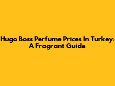 Hugo Boss Perfume Prices In Turkey: A Fragrant Guide