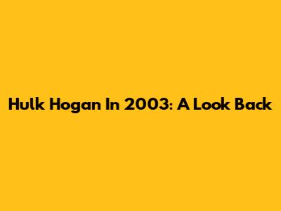 Hulk Hogan In 2003: A Look Back