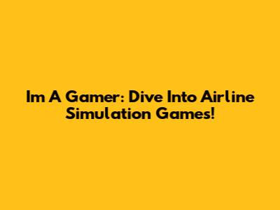 I'm A Gamer: Dive Into Airline Simulation Games!