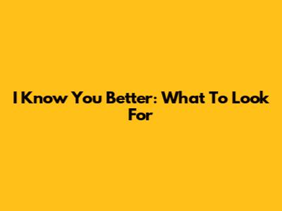 I Know You Better: What To Look For