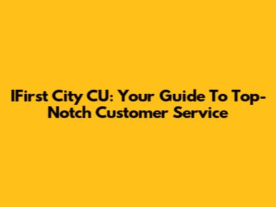 IFirst City CU: Your Guide To Top-Notch Customer Service