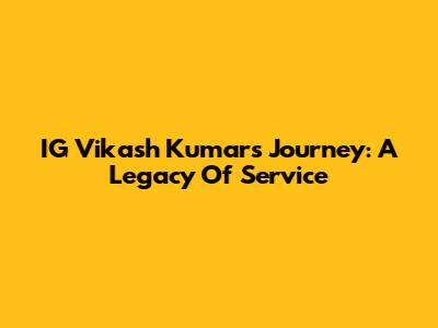 IG Vikash Kumar's Journey: A Legacy Of Service