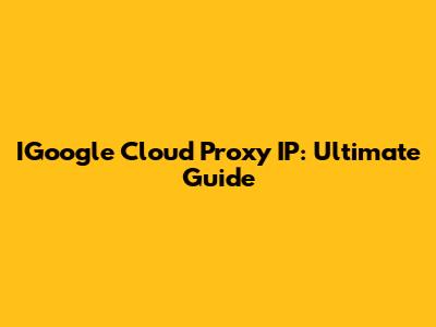 IGoogle Cloud Proxy IP: Ultimate Guide