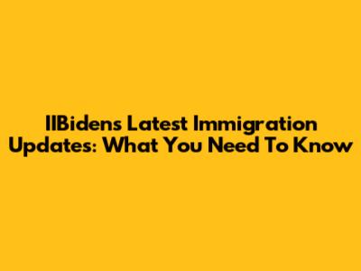 IIBiden's Latest Immigration Updates: What You Need To Know