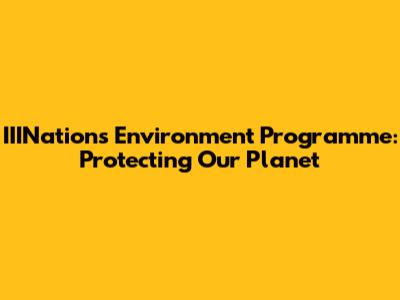 IIINations Environment Programme: Protecting Our Planet