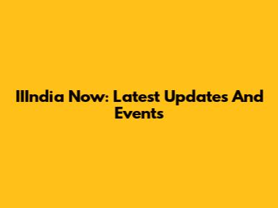 IIIndia Now: Latest Updates And Events
