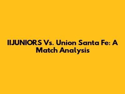 IIJUNIORS Vs. Union Santa Fe: A Match Analysis