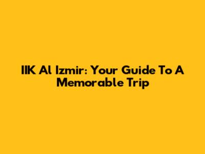 IIK Al Izmir: Your Guide To A Memorable Trip