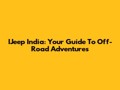 IJeep India: Your Guide To Off-Road Adventures