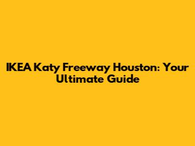IKEA Katy Freeway Houston: Your Ultimate Guide