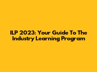 ILP 2023: Your Guide To The Industry Learning Program