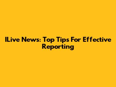 ILive News: Top Tips For Effective Reporting