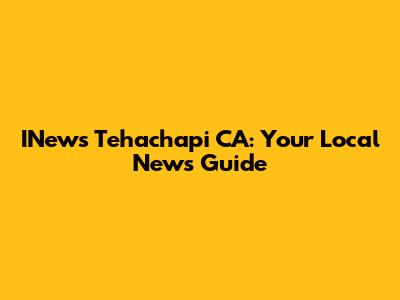 INews Tehachapi CA: Your Local News Guide
