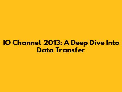 IO Channel 2013: A Deep Dive Into Data Transfer
