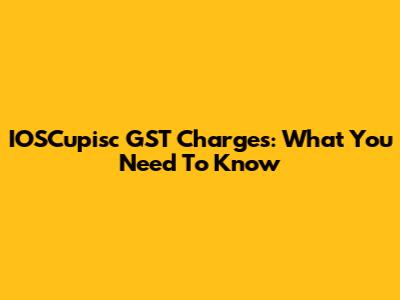 IOSCupisc GST Charges: What You Need To Know