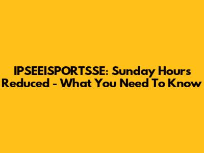 IPSEEISPORTSSE: Sunday Hours Reduced - What You Need To Know