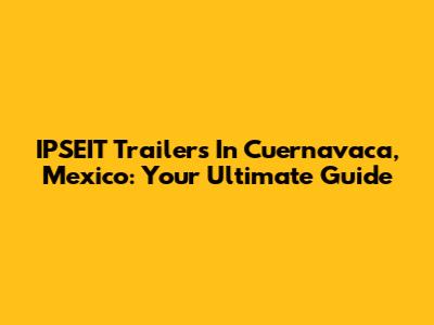 IPSEIT Trailers In Cuernavaca, Mexico: Your Ultimate Guide