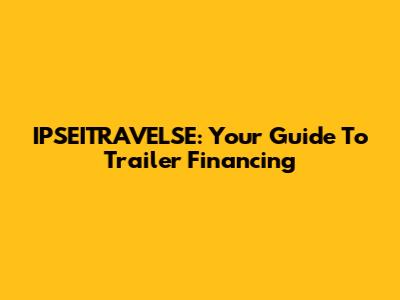 IPSEITRAVELSE: Your Guide To Trailer Financing