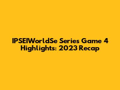 IPSEIWorldSe Series Game 4 Highlights: 2023 Recap