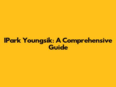 IPark Youngsik: A Comprehensive Guide