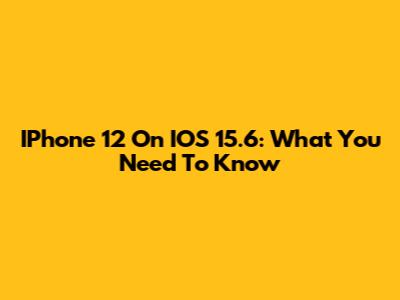 IPhone 12 On IOS 15.6: What You Need To Know