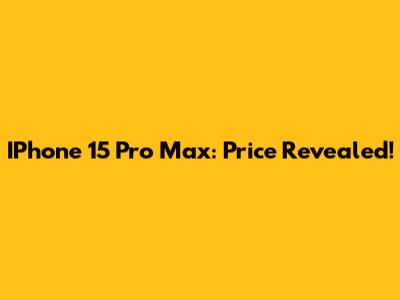 IPhone 15 Pro Max: Price Revealed!