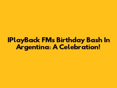 IPlayBack FM's Birthday Bash In Argentina: A Celebration!