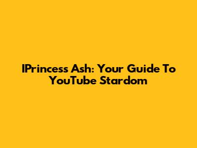 IPrincess Ash: Your Guide To YouTube Stardom