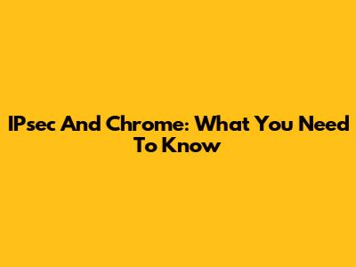IPsec And Chrome: What You Need To Know