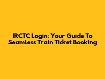 IRCTC Login: Your Guide To Seamless Train Ticket Booking
