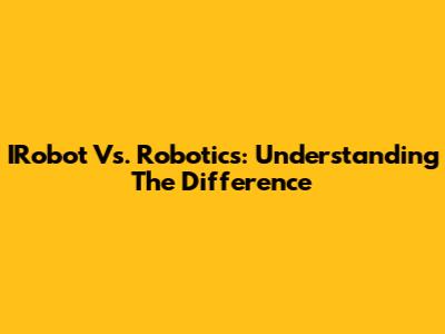 IRobot Vs. Robotics: Understanding The Difference