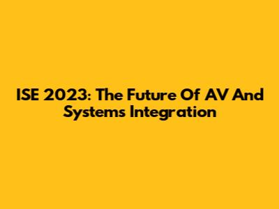 ISE 2023: The Future Of AV And Systems Integration