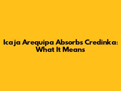 Icaja Arequipa Absorbs Credinka: What It Means