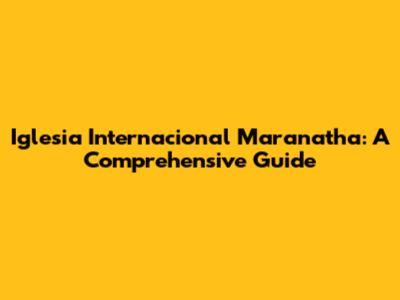Iglesia Internacional Maranatha: A Comprehensive Guide