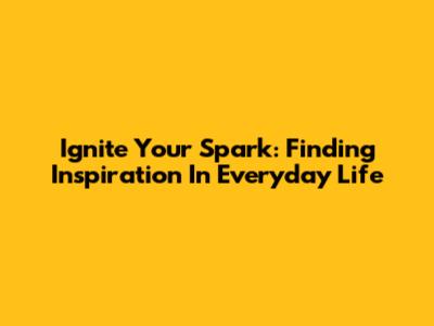Ignite Your Spark: Finding Inspiration In Everyday Life