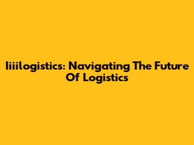 Iiiilogistics: Navigating The Future Of Logistics