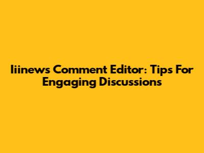 Iiinews Comment Editor: Tips For Engaging Discussions