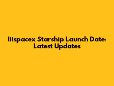 Iiispacex Starship Launch Date: Latest Updates