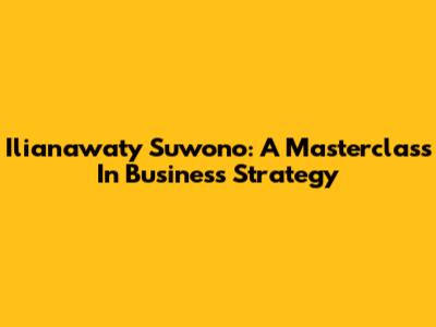 Ilianawaty Suwono: A Masterclass In Business Strategy