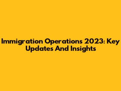 Immigration Operations 2023: Key Updates And Insights