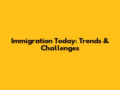 Immigration Today: Trends & Challenges
