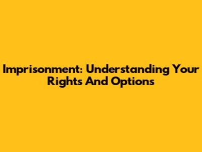 Imprisonment: Understanding Your Rights And Options